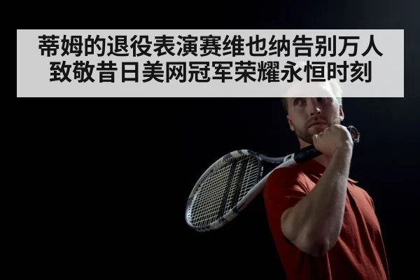 蒂姆的退役表演赛维也纳告别万人致敬昔日美网冠军荣耀永恒时刻