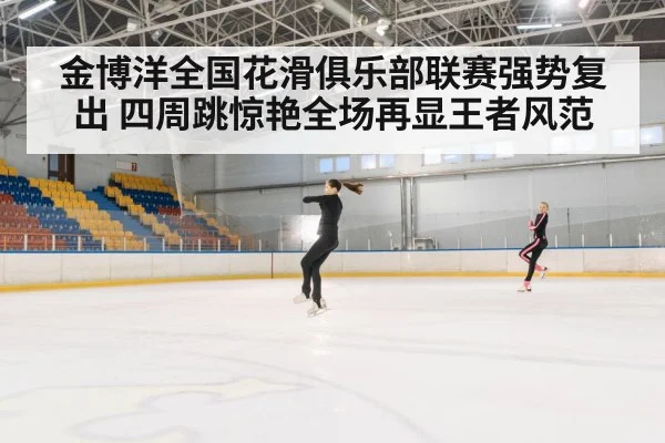 金博洋全国花滑俱乐部联赛强势复出 四周跳惊艳全场再显王者风范