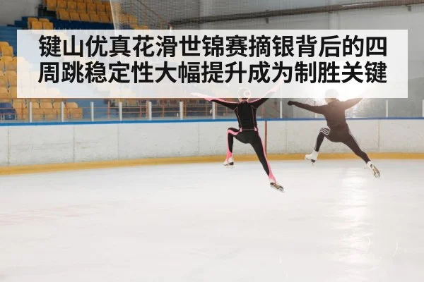 键山优真花滑世锦赛摘银背后的四周跳稳定性大幅提升成为制胜关键
